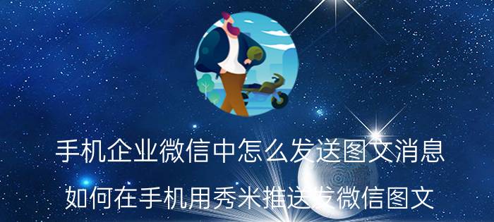 手机企业微信中怎么发送图文消息 如何在手机用秀米推送发微信图文/推文？